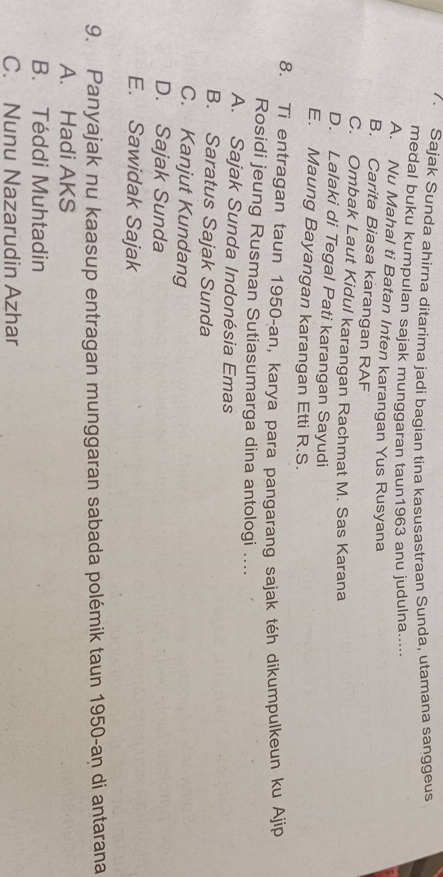 Sajak Sunda ahirna ditarima jadi bagian tina kasusastraan Sunda, utamana sanggeus
medal buku kumpulan sajak munggaran taun1963 anu judulna.....
A. Nu Mahal ti Batan Inten karangan Yus Rusyana
B. Carita Biasa karangan RAF
C. Ombak Laut Kidul karangan Rachmat M. Sas Karana
D. Lalaki di Tegal Pati karangan Sayudi
E. Maung Bayangan karangan Etti R.S.
8. Ti entragan taun 1950-an, karya para pangarang sajak téh dikumpulkeun ku Ajip
Rosidi jeung Rusman Sutiasumarga dina antologi ....
A. Sajak Sunda Indonésia Emas
B. Saratus Sajak Sunda
C. Kanjut Kundang
D. Sajak Sunda
E. Sawidak Sajak
9. Panyajak nu kaasup entragan munggaran sabada polémik taun 1950-aṇ di antarana
A. Hadi AKS
B. Téddi Muhtadin
C. Nunu Nazarudin Azhar