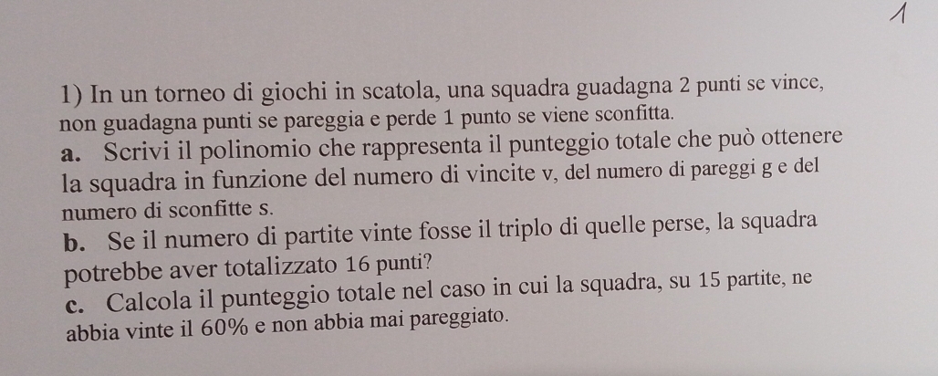 In un torneo di giochi in scatola, una squadra guadagna 2 punti se vince, 
non guadagna punti se pareggia e perde 1 punto se viene sconfitta. 
a. Scrivi il polinomio che rappresenta il punteggio totale che può ottenere 
la squadra in funzione del numero di vincite v, del numero di pareggi g e del 
numero di sconfitte s. 
b. Se il numero di partite vinte fosse il triplo di quelle perse, la squadra 
potrebbe aver totalizzato 16 punti? 
c. Calcola il punteggio totale nel caso in cui la squadra, su 15 partite, ne 
abbia vinte il 60% e non abbia mai pareggiato.