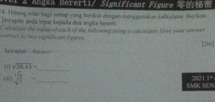 1 2 Angka Bererti/ Significant Figure 
4. Hitung nilai bagi setiap yang berikut dengan menggunakan kalkulator. Berikan 
jawapán anda tepat kepada dua angka bererti. 
Calculate the value of each of the following using a calculator. Give your answer 
correct to two significant figures. 
2m 
Jawapan / Answer : 
(i) sqrt(38.43)=
_ 
(ii) sqrt[3](frac 4)7= _ 2021  3/2 
SMK SEN