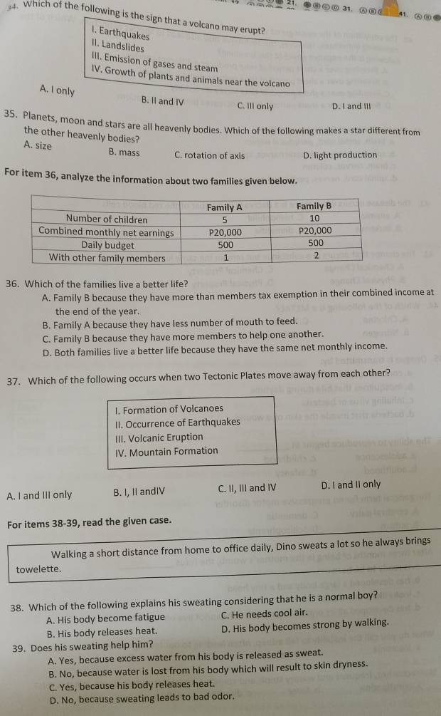 ●⑥00 31. A∩ 41. ⑥ ⑩ ⑥
. Which of the following is the sign that a volcano may erupt?
I. Earthquakes II. Landslides
III. Emission of gases and steam
IV. Growth of plants and animals near the volcano
A. I only B. II and IV C. IlI only D. I and III
35. Planets, moon and stars are all heavenly bodies. Which of the following makes a star different from
the other heavenly bodies?
A. size B. mass C. rotation of axis D. light production
For item 36, analyze the information about two families given below.
36. Which of the families live a better life?
A. Family B because they have more than members tax exemption in their combined income at
the end of the year.
B. Family A because they have less number of mouth to feed.
C. Family B because they have more members to help one another.
D. Both families live a better life because they have the same net monthly income.
37. Which of the following occurs when two Tectonic Plates move away from each other?
I. Formation of Volcanoes
II. Occurrence of Earthquakes
III. Volcanic Eruption
IV. Mountain Formation
A. I and III only B. I, II andIV C. II, III and IV D. I and II only
For items 38-39, read the given case.
Walking a short distance from home to office daily, Dino sweats a lot so he always brings
towelette.
38. Which of the following explains his sweating considering that he is a normal boy?
A. His body become fatigue C. He needs cool air.
B. His body releases heat. D. His body becomes strong by walking.
39. Does his sweating help him?
A. Yes, because excess water from his body is released as sweat.
B. No, because water is lost from his body which will result to skin dryness.
C. Yes, because his body releases heat.
D. No, because sweating leads to bad odor.