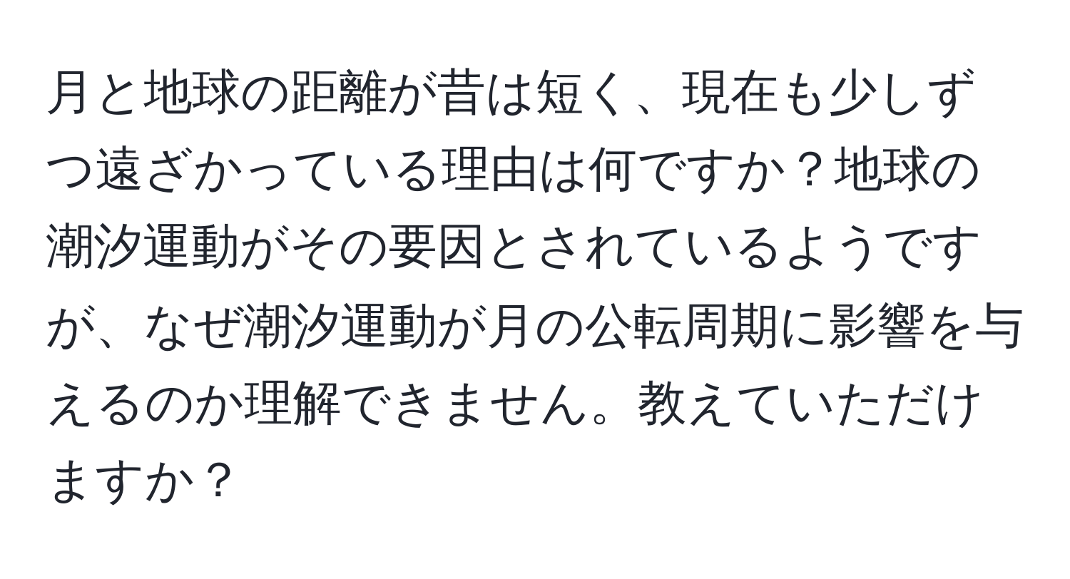 月と地球の距離が昔は短く、現在も少しずつ遠ざかっている理由は何ですか？地球の潮汐運動がその要因とされているようですが、なぜ潮汐運動が月の公転周期に影響を与えるのか理解できません。教えていただけますか？