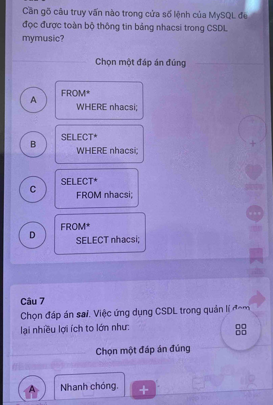 Cần gõ câu truy vấn nào trong cửa số lệnh của MySQL để
đọc được toàn bộ thông tin bảng nhacsi trong CSDL
mymusic?
Chọn một đáp án đúng
FROM*
A
WHERE nhacsi;
SELECT*
B WHERE nhacsi;
SELECT*
C FROM nhacsi;
FROM*
D SELECT nhacsi;
Câu 7
Chọn đáp án sai. Việc ứng dụng CSDL trong quản lí đóm
lại nhiều lợi ích to lớn như:
Chọn một đáp án đúng
A Nhanh chóng.