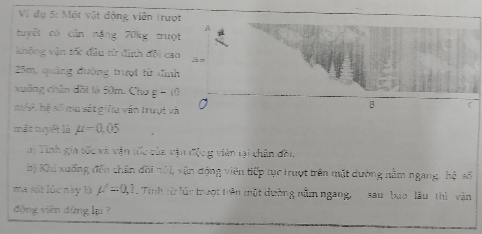 dụ 5: Một vật động viên trượt 
tuyết có cân nặng 70kg trượt 
không vận tốc đầu từ đinh đồi cao
25m, quảng đường trượt từ đình 
xuống chân đồi là 50m. Cho g=10
m/s², hệ số ma sát giữa vấn trượt và 
mặt tuyết là mu =0,05
a) Tính gia tốc và vận tốc của vận động viên tại chân đồi. 
b) Khi xuống đến chân đồi núi, vận động viên tiếp tục trượt trên mặt đường nằm ngang, hệ số 
ma sát lúc này là mu '=0, 1. Tính từ lúc trượt trên mặt đường nằm ngang, sau bao lâu thì vận 
động viên dừng lại ?