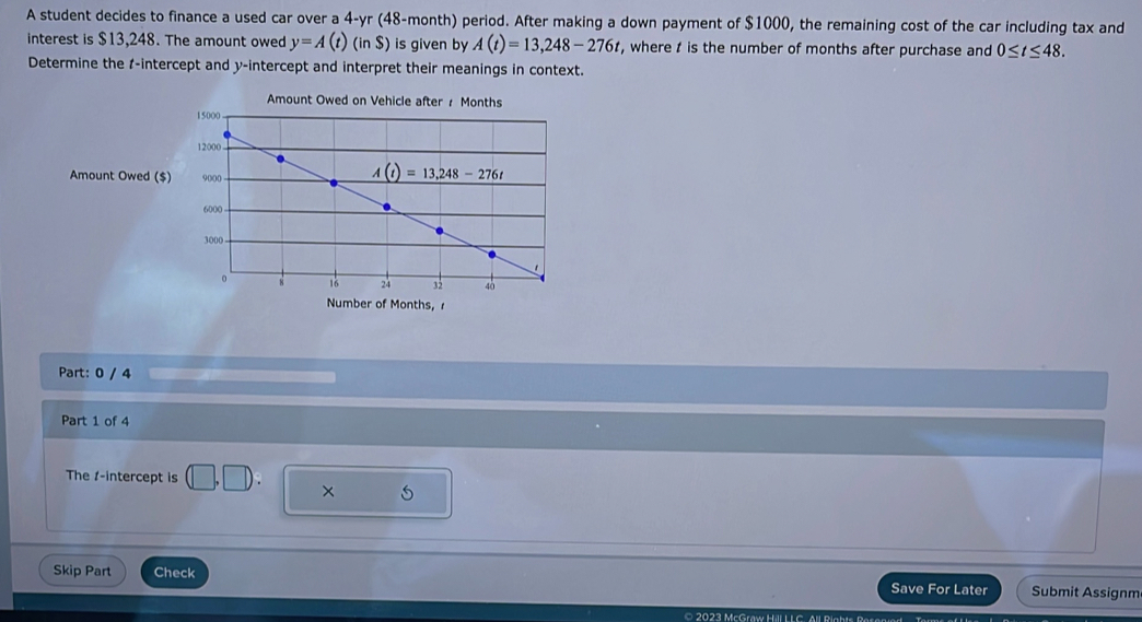 A student decides to finance a used car over a 4-yr (48-month) period. After making a down payment of $1000, the remaining cost of the car including tax and
interest is $13,248. The amount owed y=A(t)(inS) is given by A(t)=13,248-276t , where t is the number of months after purchase and 0≤ t≤ 48.
Determine the 1-intercept and y-intercept and interpret their meanings in context.
Amount Owed on Vehicle after / Months
Amount Owed ($)
Number of Months,
Part: 0 / 4
Part 1 of 4
The 1-intercept is (□ ,□ ). × 5
Skip Part Check Save For Later Submit Assignm
© 2023 McGraw Hill L L C. All Bigbts Besanied