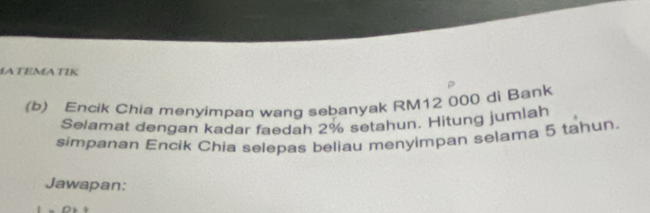 MATEMATIK 
(b) Encik Chia menyimpan wang sebanyak RM12 000 di Bank 
Selamat dengan kadar faedah 2% setahun. Hitung jumlah 
simpanan Encik Chia selepas beliau menyimpan selama 5 tahun. 
Jawapan: