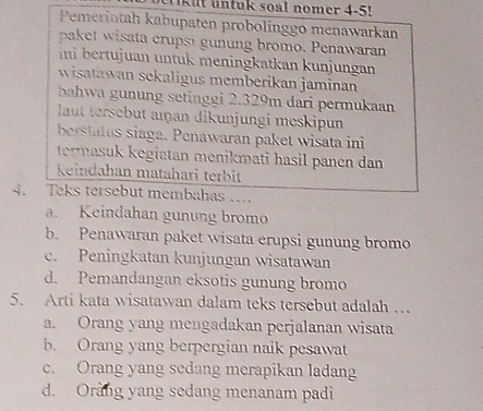 kit untuk soal nomer 4-5!
Pemerintah kabupaten probolinggo menawarkan
paket wisata erupsi gunung bromo. Penawaran
ini bertujuan untuk meningkatkan kunjungan
wisatawan sekaligus memberikan jaminan
bahwa gnung setinggi 2.329m dari permukaan
laut tersebut aman dikunjungi meskipun
berstatus siaga. Penawaran paket wisata ini
termasuk kegiatan menikmati hasil panen dan 
keindahan matahari terbit
4. Teks tersebut membahas …
a. Keindahan gunung bromo
b. Penawaran paket wisata erupsi gunung bromo
c. Peningkatan kunjungan wisatawan
d. Pemandangan eksotis gunung bromo
5. Arti kata wisatawan dalam teks tersebut adalah …
a. Orang yang mengadakan perjalanan wisata
b. Orang yang berpergian naik pesawat
c. Orang yang sedang merapikan ladang
d. Orang yang sedang menanam padi