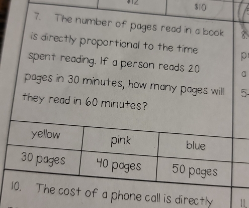 $1Z $10
7. The number of pages read in a book 8.
is directly proportional to the time p
spent reading. If a person reads 20 a
pages in 30 minutes, how many pages will 5 -
they read in 60 minutes?
yellow pink blue
30 pages 40 pages 50 pages
10. The cost of a phone call is directly 1I.