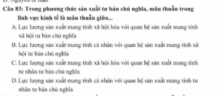 rguyen tà rua
Câu 83: Trong phương thức sản xuất tư bản chủ nghĩa, mâu thuẫn trong
lĩnh vực kinh tế là mâu thuẫn giữa...
A. Lực lượng sản xuất mang tính xã hội hóa với quan hệ sản xuất mang tính
xã hội tư bán chū nghĩa
B. Lực lượng sản xuất mang tinh cá nhân với quan hệ sản xuất mang tinh xã
hội tư bản chủ nghĩa
C. Lực lượng sản xuất mang tính xã hội hóa với quan hệ sản xuất mang tính
tư nhân tư bản chù nghĩa
D. Lực lượng sản xuất mang tính cá nhân với quan hệ sản xuất mang tính tư
nhân tư bản chủ nghĩa