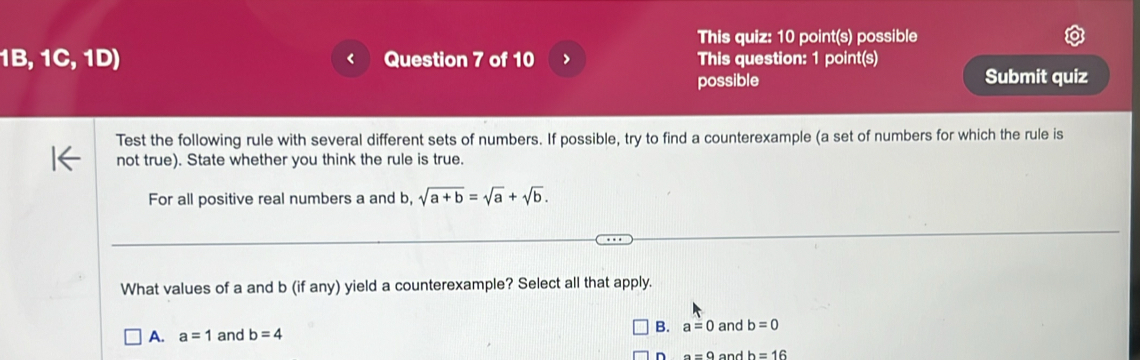 This quiz: 10 point(s) possible
1B,1C,1D) Question 7 of 10 > This question: 1 point(s)
possible Submit quiz
Test the following rule with several different sets of numbers. If possible, try to find a counterexample (a set of numbers for which the rule is
not true). State whether you think the rule is true.
For all positive real numbers a and b, sqrt(a+b)=sqrt(a)+sqrt(b). 
What values of a and b (if any) yield a counterexample? Select all that apply.
B.
A. a=1 and b=4 a=0 and b=0
n a=0 and h=16