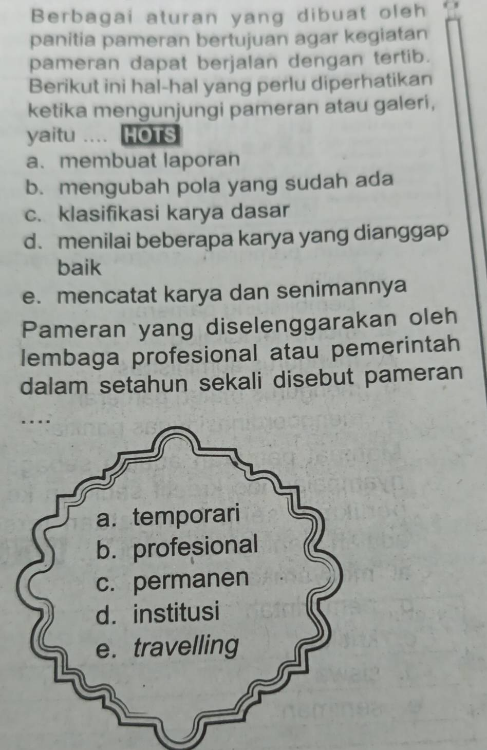 Berbagai aturan yang dibuat oleh 
panitia pameran bertujuan agar kegiatan 
pameran dapat berjalan dengan tertib. 
Berikut ini hal-hal yang perlu diperhatikan 
ketika mengunjungi pameran atau galeri, 
yaitu … HOTS 
a. membuat laporan 
b. mengubah pola yang sudah ada 
c. klasifikasi karya dasar 
d. menilai beberapa karya yang dianggap 
baik 
e. mencatat karya dan senimannya 
Pameran yang diselenggarakan oleh 
lembaga profesional atau pemerintah 
dalam setahun sekali disebut pameran