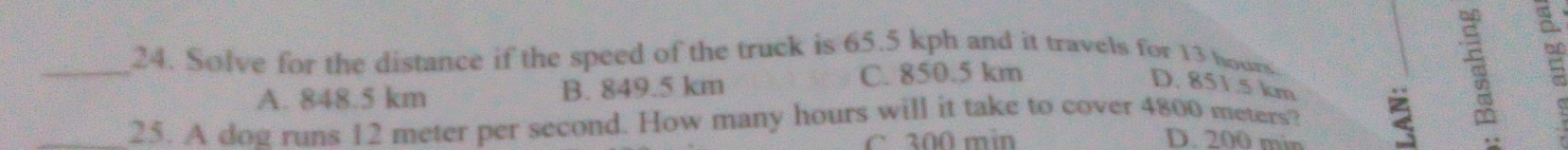 Solve for the distance if the speed of the truck is 65.5 kph and it travels for 13 hours
A. 848.5 km B. 849.5 km
C. 850.5 km
D. 851.5 km
_25. A dog runs 12 meter per second. How many hours will it take to cover 4800 meters?
C. 300 min D. 200 min