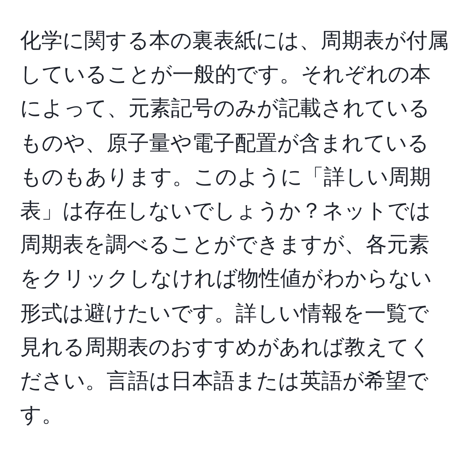 化学に関する本の裏表紙には、周期表が付属していることが一般的です。それぞれの本によって、元素記号のみが記載されているものや、原子量や電子配置が含まれているものもあります。このように「詳しい周期表」は存在しないでしょうか？ネットでは周期表を調べることができますが、各元素をクリックしなければ物性値がわからない形式は避けたいです。詳しい情報を一覧で見れる周期表のおすすめがあれば教えてください。言語は日本語または英語が希望です。