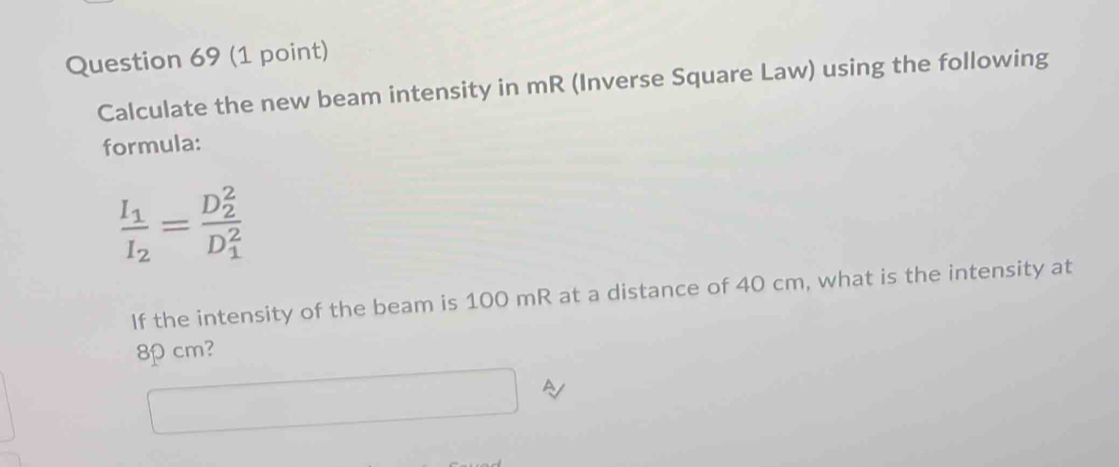 Calculate the new beam intensity in mR (Inverse Square Law) using the following 
formula:
frac I_1I_2=frac (D_2)^2(D_1)^2
If the intensity of the beam is 100 mR at a distance of 40 cm, what is the intensity at
8cm?