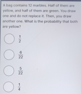 A bag contains 12 marbles. Half of them are
yellow, and half of them are green. You draw
one and do not replace it. Then, you draw
another one. What is the probability that both
are yellow?
 1/2 
 6/22 
 5/22 
 1/4 