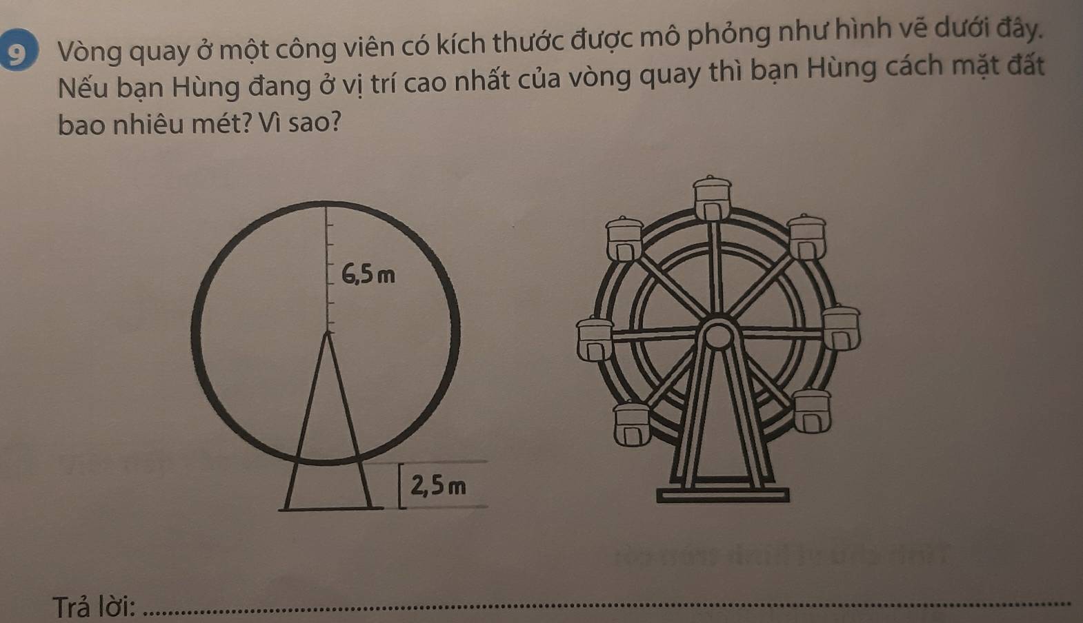 Vòng quay ở một công viên có kích thước được mô phỏng như hình vẽ dưới đây. 
Nếu bạn Hùng đang ở vị trí cao nhất của vòng quay thì bạn Hùng cách mặt đất 
bao nhiêu mét? Vì sao? 
Trả lời:_