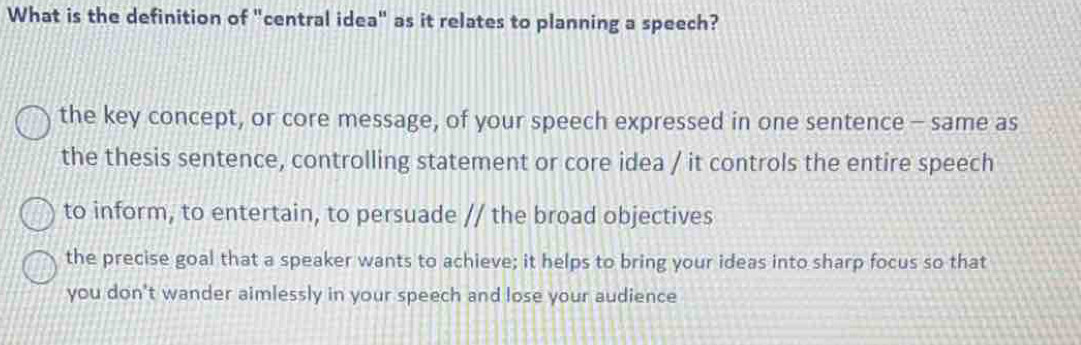 What is the definition of "central idea" as it relates to planning a speech?
the key concept, or core message, of your speech expressed in one sentence - same as
the thesis sentence, controlling statement or core idea / it controls the entire speech
to inform, to entertain, to persuade // the broad objectives
the precise goal that a speaker wants to achieve; it helps to bring your ideas into sharp focus so that
you don't wander aimlessly in your speech and lose your audience