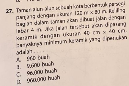 Taman alun-alun sebuah kota berbentuk persegi
panjang dengan ukuran 120m* 80m. Keliling
bagian dalam taman akan dibuat jalan dengan
lebar 4 m. Jika jalan tersebut akan dipasang
keramik dengan ukuran 40cm* 40cm, 
banyaknya minimum keramik yang diperlukan
adalah . . . .
A. 960 buah
B. 9.600 buah
C. 96.000 buah
D. 960.000 buah