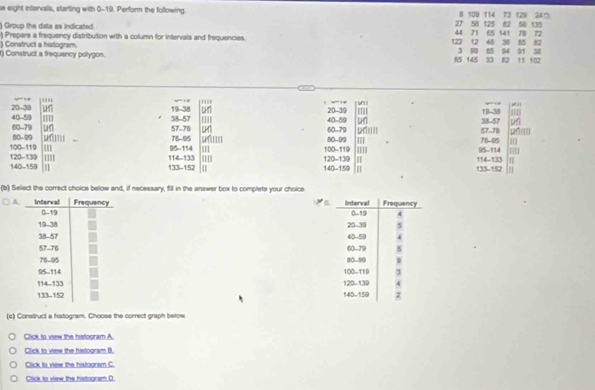 se eight intervals, starting with 0-19. Perform the following. 8 109 114 73 129 SN 125 R2 50 135
240
Group the data as indicated
27
71 72
) Prepare a frequency distribution with a column for intervals and frequencies. 7 12 65 141 78 30 85
48
) Construct a histogram. 90 85 94 91 11 102
) Construct a frequency polygon.
36
85 145 12
20-52
_
40 - 59 38-57 19-38 20-39 19-38
40 - 59 38-57
60 - 79 57-76 60 -79 80-99 '''' 57 -76
80-99 76-95 ]] 76-95 1
100 - 119 114 -133
120 - 139 111 120 -139 100 -119 11] 95 -114
95 -114 114 -133
140 - 159 133 - 152 140 - 159 ' 133 - 152
(b) Select the correct choice below and, if necessary, fill in the answer box to complete your choice 








(c) Construct a histogram. Choose the correct graph below 
Click to view the histogram A. 
Click to view the histogram B. 
Click to view the histogram C. 
Click to view the histogram D