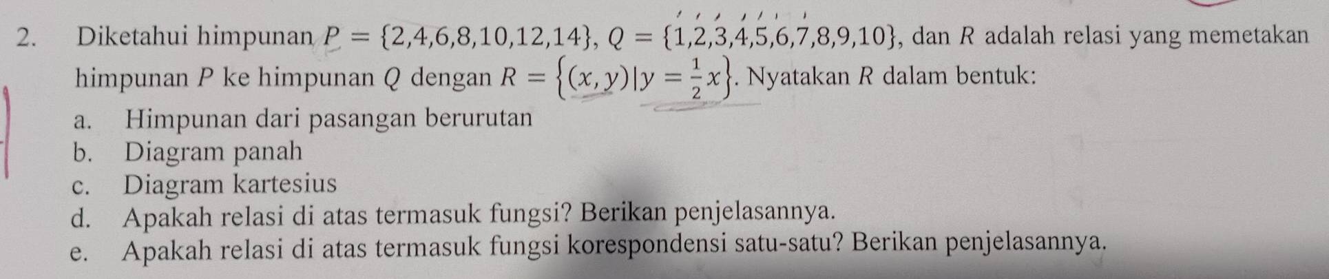 Diketahui himpunan P= 2,4,6,8,10,12,14 , Q= 1,2,3,4,5,6,7,8,9,10 , dan R adalah relasi yang memetakan 
himpunan P ke himpunan Q dengan R= (x,y)|y= 1/2 x. Nyatakan R dalam bentuk: 
a. Himpunan dari pasangan berurutan 
b. Diagram panah 
c. Diagram kartesius 
d. Apakah relasi di atas termasuk fungsi? Berikan penjelasannya. 
e. Apakah relasi di atas termasuk fungsi korespondensi satu-satu? Berikan penjelasannya.