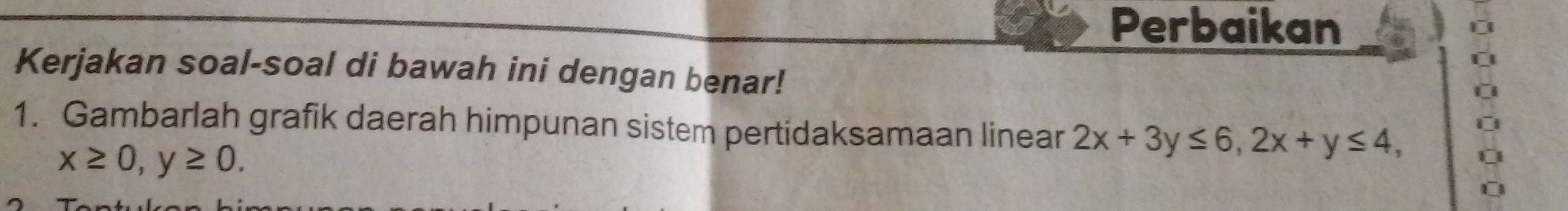 Perbaikan
Kerjakan soal-soal di bawah ini dengan benar!
1. Gambarlah grafik daerah himpunan sistem pertidaksamaan linear 2x+3y≤ 6, 2x+y≤ 4,
x≥ 0, y≥ 0.