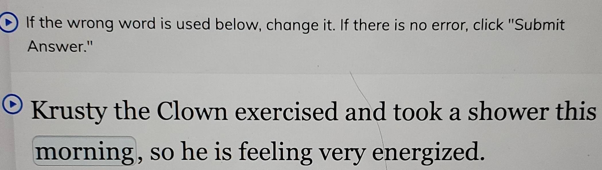 If the wrong word is used below, change it. If there is no error, click "Submit 
Answer." 
Krusty the Clown exercised and took a shower this 
morning, so he is feeling very energized.