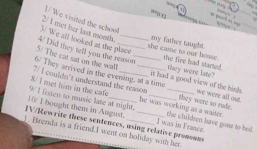 uays a ự 2 
382( “ ) q 
l/ We visited the school 
wwra noso ig 
2/ I met her last month. my father taught. 
3/ We all looked at the place 
4/ Did they tell you the reason 
she came to our house. the fire had started. they were late? 
5/ The cat sat on the wall _it had a good view of the birds. 
6/ They arrived in the evening, at a time we were all out. 
7/ I couldn't understand the reason they were so rude. 
8/ I met him in the cafe he was working as a waiter. 
9/ I isten to music late at night._ 
10/ I bought them in August. the children have gone to bed. 
IV/Rewrite these sentences, using relative pronouns I was in France. 
1. Brenda is a friend.I went on holiday with her.