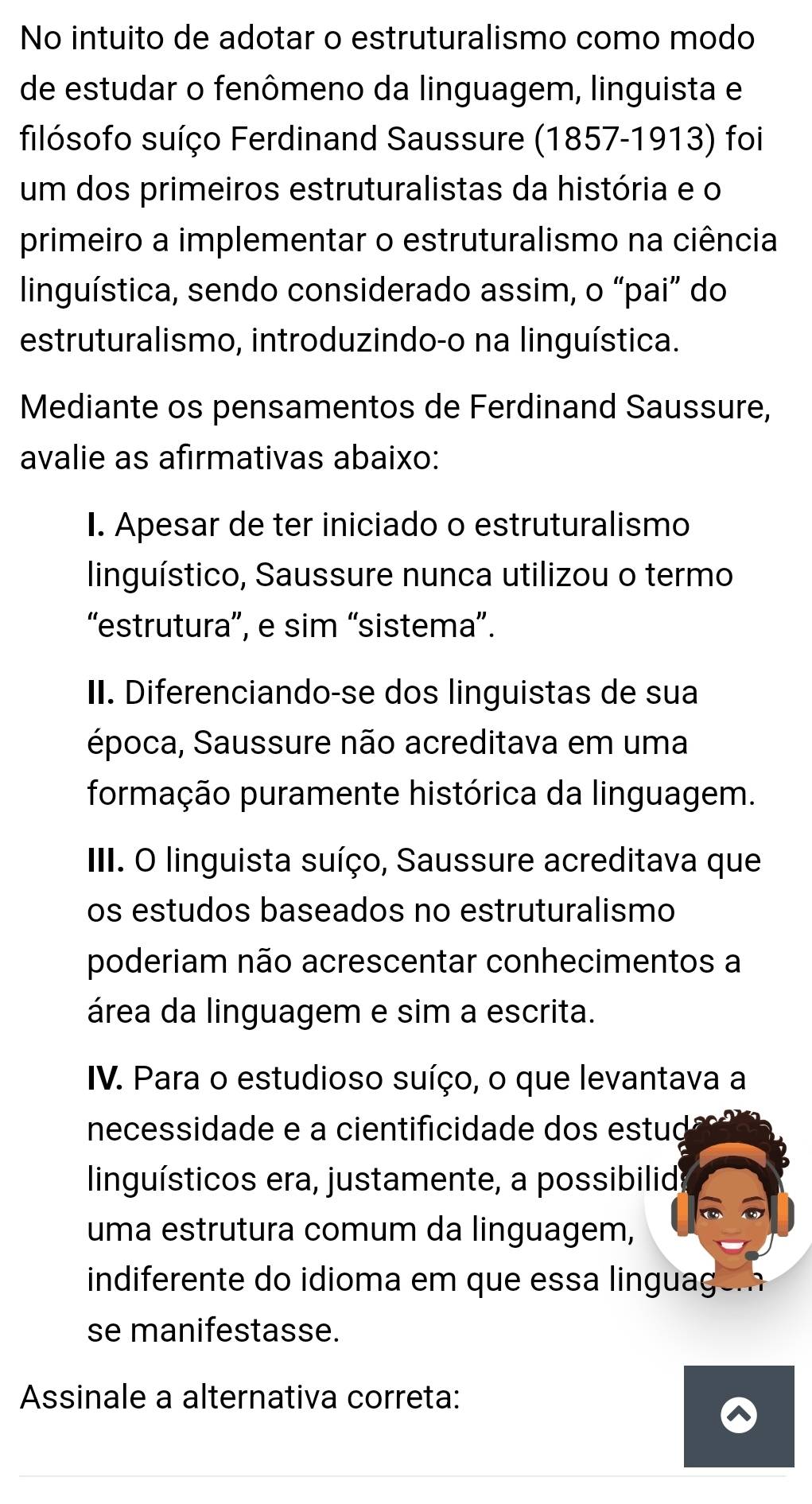 No intuito de adotar o estruturalismo como modo 
de estudar o fenômeno da linguagem, linguista e 
filósofo suíço Ferdinand Saussure (1857-1913) foi 
um dos primeiros estruturalistas da história e o 
primeiro a implementar o estruturalismo na ciência 
linguística, sendo considerado assim, o “pai” do 
estruturalismo, introduzindo-o na linguística. 
Mediante os pensamentos de Ferdinand Saussure, 
avalie as afirmativas abaixo: 
I. Apesar de ter iniciado o estruturalismo 
linguístico, Saussure nunca utilizou o termo 
“estrutura”, e sim “sistema”. 
II. Diferenciando-se dos linguistas de sua 
época, Saussure não acreditava em uma 
formação puramente histórica da linguagem. 
III. O linguista suíço, Saussure acreditava que 
os estudos baseados no estruturalismo 
poderiam não acrescentar conhecimentos a 
área da linguagem e sim a escrita. 
IV. Para o estudioso suíço, o que levantava a 
necessidade e a cientificidade dos estud 
linguísticos era, justamente, a possibilid 
uma estrutura comum da linguagem, 
indiferente do idioma em que essa linguagém 
se manifestasse. 
Assinale a alternativa correta: