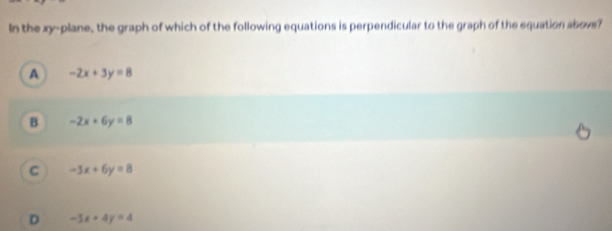 In the xy -plane, the graph of which of the following equations is perpendicular to the graph of the equation abovs?
A -2x+3y=8
B -2x+6y=8
C -3x+6y=8
D -3x+4y=4