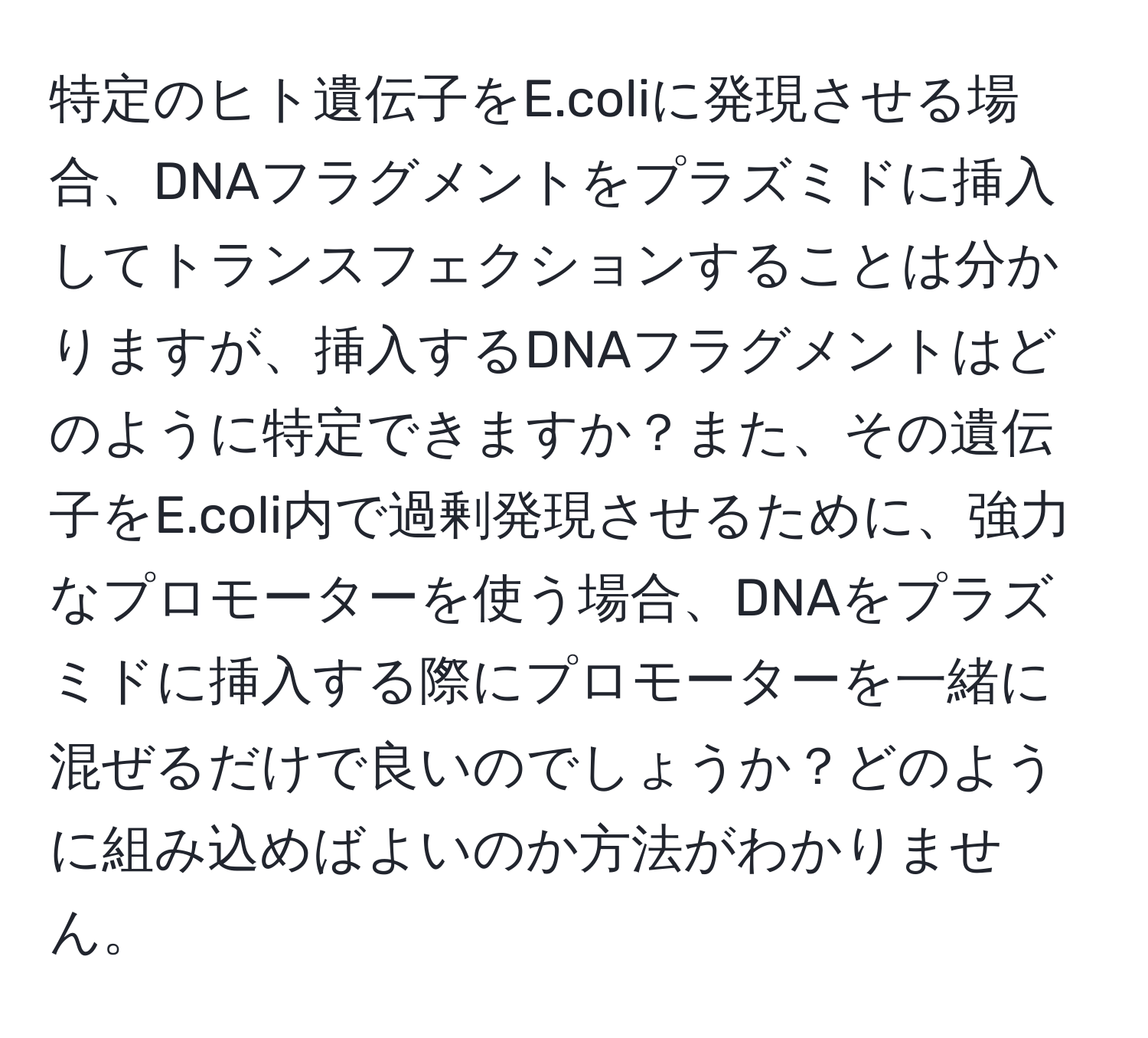 特定のヒト遺伝子をE.coliに発現させる場合、DNAフラグメントをプラズミドに挿入してトランスフェクションすることは分かりますが、挿入するDNAフラグメントはどのように特定できますか？また、その遺伝子をE.coli内で過剰発現させるために、強力なプロモーターを使う場合、DNAをプラズミドに挿入する際にプロモーターを一緒に混ぜるだけで良いのでしょうか？どのように組み込めばよいのか方法がわかりません。