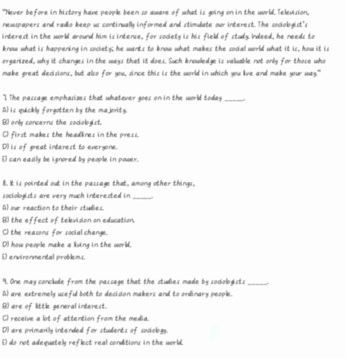"Never before in history have people been so aware of what is going on in the world. Television,
newspapers and radio keep us continually informed and stimulate our interest. The sociobgist's
interest in the world around him is intense, for society is his field of study. Indeed, he needs to
know what is happening in society; he wants to know what makes the social world what it is, how it is
organized, why it changes in the ways that it does. Such knowledge is valuable not only for those who
make great decisions, but also for you, since this is the world in which you live and make your way."
The passage emphasizes that whatever goes on in the world today_
A) is quickly forgotten by the majority.
B) only concerns the sociologist.
C) first makes the headlines in the press.
D)is of great interest to everyone.
E) can eadily be ignored by people in power.
8. It is pointed out in the passage that, among other things,
sociologists are very much interested in_
A) our reaction to their studies.
B) the effect of television on education.
C)the reasons for socialchange.
D) how people make a living in the world.
E) environmental problems.
9. One may conclude from the passage that the studies made by sociologists_
A) are extremely useful both to decision makers and to ordinary people.
B) are of little general interest.
C) receive a lot of attention from the media.
D) are primarily intended for students of sociobgy.
E) do not adequately reflect real conditions in the world.