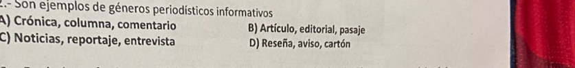 2.- Son ejemplos de géneros periodísticos informativos
A) Crónica, columna, comentario B) Artículo, editorial, pasaje
C) Noticias, reportaje, entrevista D) Reseña, aviso, cartón