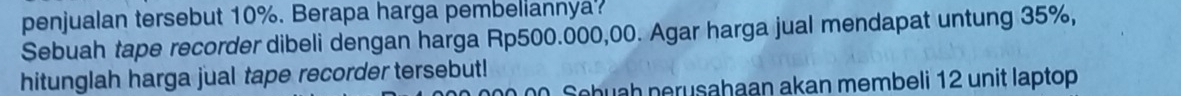 penjualan tersebut 10%. Berapa harga pembellannya? 
Sebuah tape recorder dibeli dengan harga Rp500.000,00. Agar harga jual mendapat untung 35%, 
hitunglah harga jual tape recorder tersebut! 
Sebuah nerusahaan akan membeli 12 unit laptop