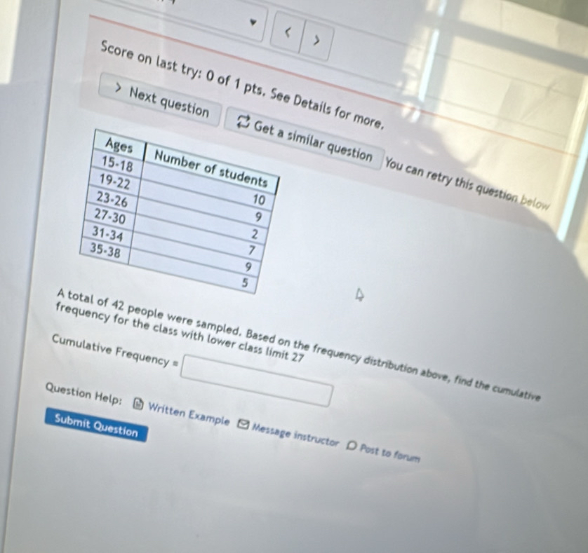 < 
> 
Score on last try: 0 of 1 pts. See Details for more 
Next question milar question You can retry this question below 
frequency for the class with lower class limit 27
f 42 people were sampled. Based on the frequency distribution above, find the cumulativ 
Cumulative Frequency =□
Question Help: * Written Example - Message instructor D Post to forum 
Submit Question