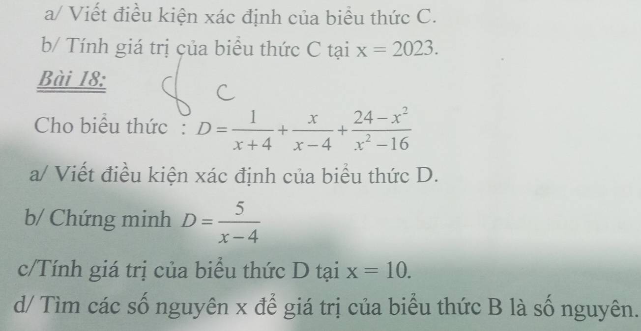 a/ Viết điều kiện xác định của biểu thức C. 
b/ Tính giá trị của biểu thức C tai x=2023. 
Bài 18: 
Cho biểu thức: D= 1/x+4 + x/x-4 + (24-x^2)/x^2-16 
a/ Viết điều kiện xác định của biểu thức D. 
b/ Chứng minh D= 5/x-4 
c/Tính giá trị của biểu thức D tại x=10. 
d/ Tìm các số nguyên x để giá trị của biểu thức B là số nguyên.