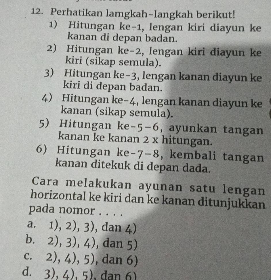 Perhatikan lamgkah-langkah berikut!
1) Hitungan ke -1, lengan kiri diayun ke
kanan di depan badan.
2) Hitungan ke -2, lengan kiri diayun ke
kiri (sikap semula).
3) Hitungan ke -3, lengan kanan diayun ke
kiri di depan badan.
4 Hitungan ke -4, lengan kanan diayun ke
kanan (sikap semula).
5) Hitungan ke -5-6 , ayunkan tangan
kanan ke kanan 2 x hitungan.
6) Hitungan ke -7- 8 , kembali tangan
kanan ditekuk di depan dada.
Cara melakukan ayunan satu lengan
horizontal ke kiri dan ke kanan ditunjukkan
pada nomor . . . .
a. 1),2),3) , dan 4)
b. ` 2),3),4) , da 11 5)
C. 2),4),5) , dan 6)
d. 3),4),5) .dan 6)