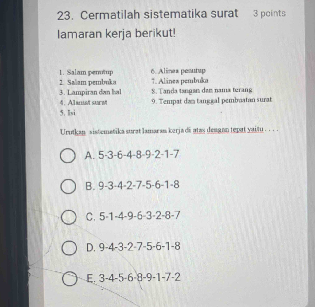 Cermatilah sistematika surat 3 points
lamaran kerja berikut!
1. Salam penutup 6. Alinea penutup
2. Salam pembuka 7. Alinea pembuka
3. Lampiran dan hal 8. Tanda tangan dan nama terang
4. Alamat surat 9. Tempat dan tanggal pembuatan surat
5. Isi
Urutkan sistematika surat lamaran kerja di atas dengan tepat yaitu . . . .
A. 5-3-6-4-8-9-2-1- I
B. 9-3-4-2-7-5-6-1-8
C. 5-1-4-9-6-3-2-8-7
D. 9-4-3-2-7-5-6-1-8
E. 3-4-5-6-8-9-1-7-2