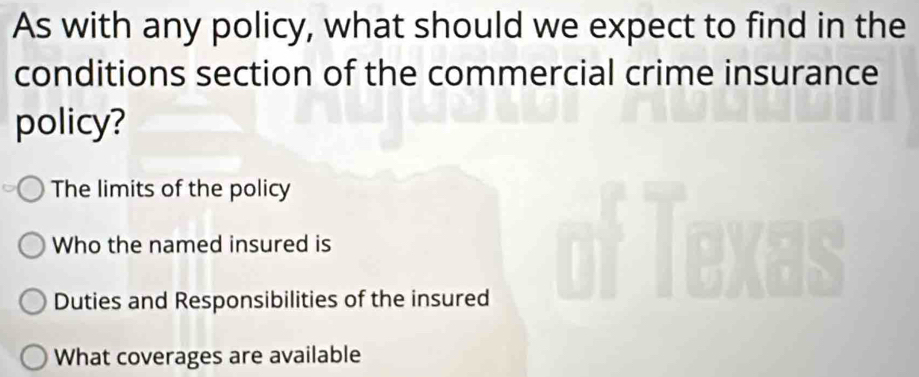 As with any policy, what should we expect to find in the
conditions section of the commercial crime insurance
policy?
The limits of the policy
Who the named insured is
Duties and Responsibilities of the insured
What coverages are available