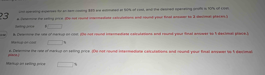 Unit operating expenses for an item costing $85 are estimated at 50% of cost, and the desired operating profit is 10% of cost. 
23 a. Determine the selling price. (Do not round intermediate calculations and round your final answer to 2 decimal places.) 
Selling price $ □
2:58 b. Determine the rate of markup on cost. (Do not round intermediate calculations and round your final answer to 1 decimal place.) 
Markup on cost □ 9
c. Determine the rate of markup on selling price. (Do not round intermediate calculations and round your final answer to 1 decimal 
place.) 
Markup on selling price □ beginarrayr 9 □ endarray 6