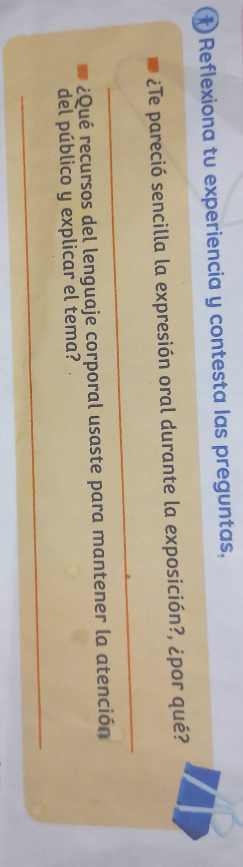 †) Reflexiona tu experiencia y contesta las preguntas, 
¿Te pareció sencilla la expresión oral durante la exposición?, ¿por qué? 
_ 
r¿Qué recursos del lenguaje corporal usaste para mantener la atención 
del público y explicar el tema? 
_