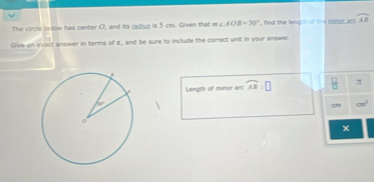 The circle below has center 0, and its radius is 5 cm. Given that m∠ AOB=30° , find the length of the minor arc overline AB.
Give an exact answer in terms of π, and be sure to include the correct unit in your answer.
Length of minor arc widehat AB=□  □ /□   π
cm cm^2
x