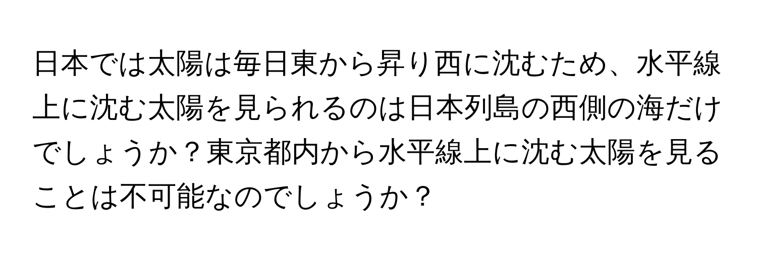 日本では太陽は毎日東から昇り西に沈むため、水平線上に沈む太陽を見られるのは日本列島の西側の海だけでしょうか？東京都内から水平線上に沈む太陽を見ることは不可能なのでしょうか？