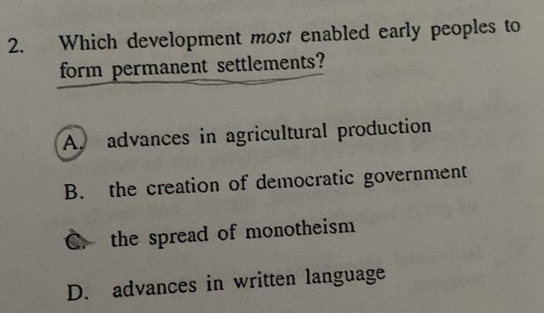 Which development most enabled early peoples to
form permanent settlements?
A. advances in agricultural production
B. the creation of democratic government
C. the spread of monotheism
D. advances in written language