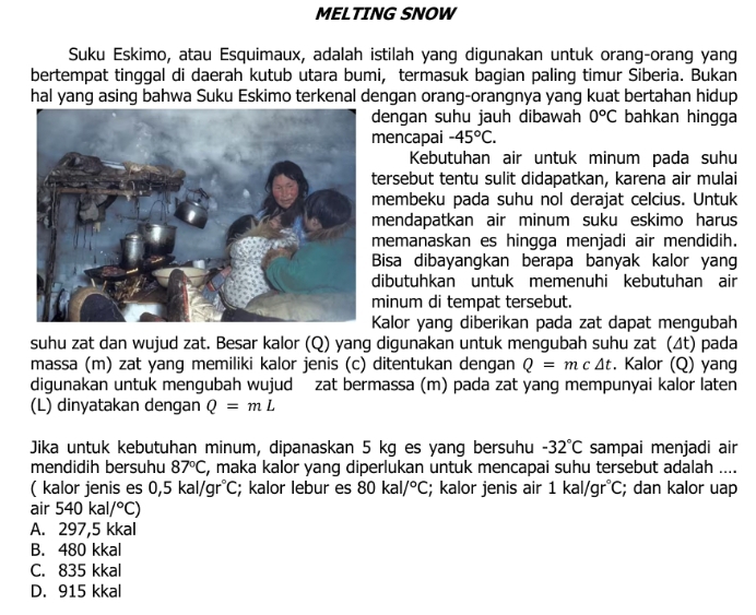 MELTING SNOW
Suku Eskimo, atau Esquimaux, adalah istilah yang digunakan untuk orang-orang yang
bertempat tinggal di daerah kutub utara bumi, termasuk bagian paling timur Siberia. Bukan
hal yang asing bahwa Suku Eskimo terkenal dengan orang-orangnya yang kuat bertahan hidup
dengan suhu jauh dibawah 0°C bahkan hingga
mencapai -45°C.
Kebutuhan air untuk minum pada suhu
tersebut tentu sulit didapatkan, karena air mulai
membeku pada suhu nol derajat celcius. Untuk
mendapatkan air minum suku eskimo harus
memanaskan es hingga menjadi air mendidih.
Bisa dibayangkan berapa banyak kalor yang
dibutuhkan untuk memenuhi kebutuhan air
minum di tempat tersebut.
Kalor yang diberikan pada zat dapat mengubah
suhu zat dan wujud zat. Besar kalor (Q) yang digunakan untuk mengubah suhu zat (Δt) pada
massa (m) zat yang memiliki kalor jenis (c) ditentukan dengan Q=mc△ t. Kalor (Q) yang
digunakan untuk mengubah wujud zat bermassa (m) pada zat yang mempunyai kalor laten
(L) dinyatakan dengan Q=mL
Jika untuk kebutuhan minum, dipanaskan 5 kg es yang bersuhu -32°C sampai menjadi air
mendidih bersuhu 87°C , maka kalor yang diperlukan untuk mencapai suhu tersebut adalah ....
( kalor jenis es 0,5kal/gr°C; kalor lebur es 80kal/^circ C; kalor jenis air 1kal/gr°C; dan kalor uap
air 540kal/^circ C)
A. 297,5 kkal
B. 480 kkal
C. 835 kkal
D. 915 kkal