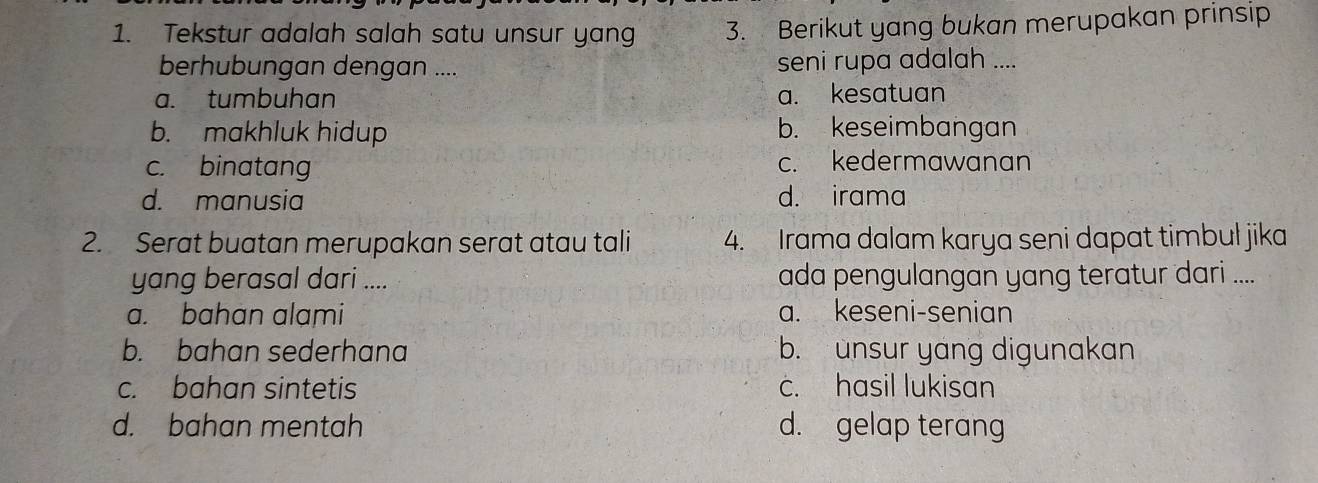 Tekstur adalah salah satu unsur yan 3. Berikut yang bukan merupakan prinsip
berhubungan dengan .... seni rupa adalah ....
a. tumbuhan a. kesatuan
b. makhluk hidup b. keseimbangan
c. binatang c. kedermawanan
d. manusia d. irama
2. Serat buatan merupakan serat atau tali 4. Irama dalam karya seni dapat timbul jika
yang berasal dari .... ada pengulangan yang teratur dari ....
a. bahan alami a. keseni-senian
b. bahan sederhana b. unsur yang digunakan
c. bahan sintetis c. hasil lukisan
d. bahan mentah d. gelap terang