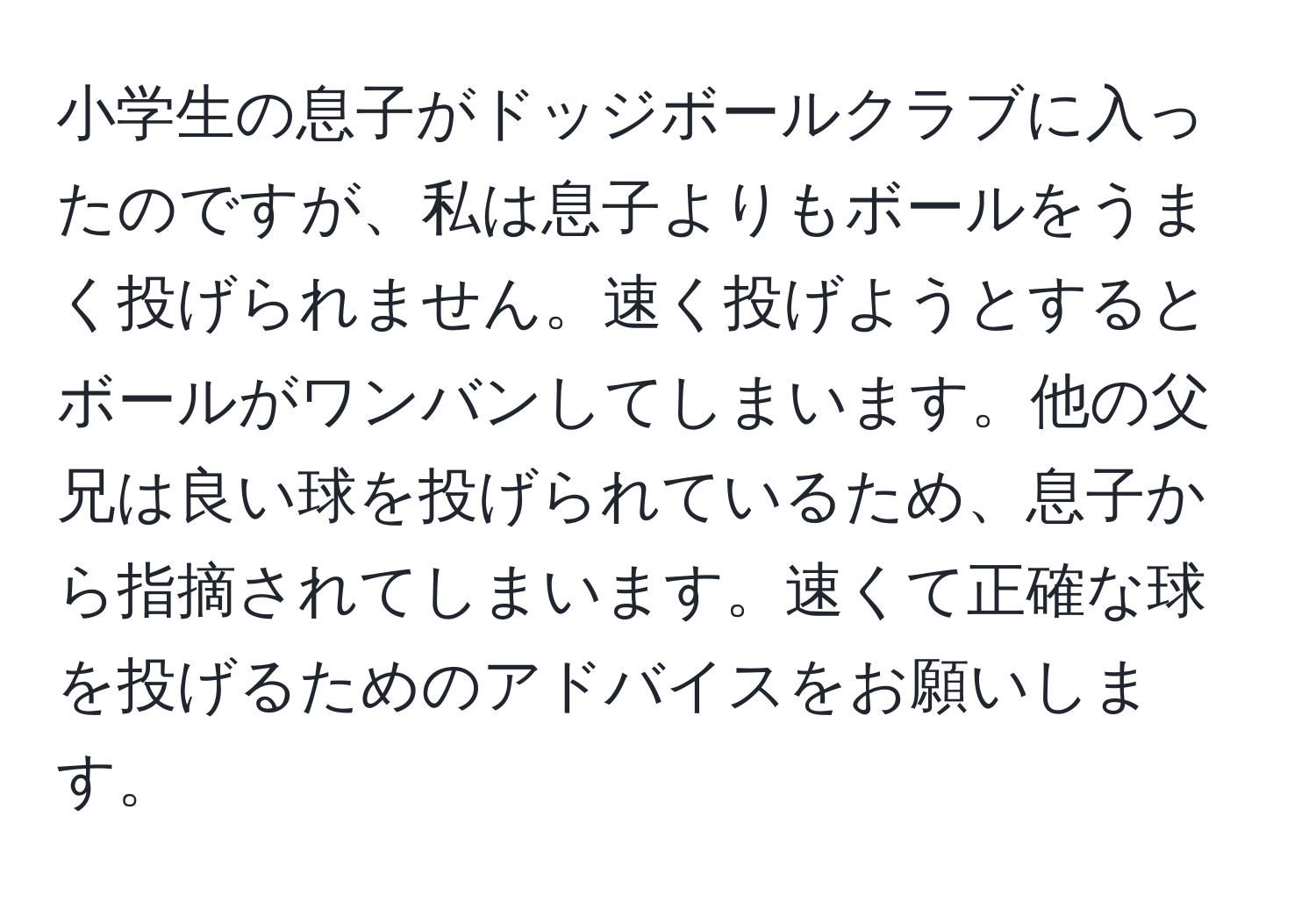 小学生の息子がドッジボールクラブに入ったのですが、私は息子よりもボールをうまく投げられません。速く投げようとするとボールがワンバンしてしまいます。他の父兄は良い球を投げられているため、息子から指摘されてしまいます。速くて正確な球を投げるためのアドバイスをお願いします。