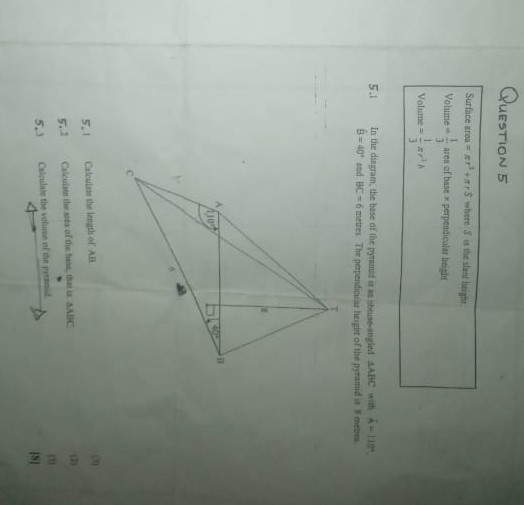 Surface area=π r^3+π rS where S is the slant height.
Volume = 1/3  = rea of base × perpendicular beight
Volume = 1/3 π r^2h
5.1 In the diagram, the base of the pyramid is as obtuse-angled △ ABC wizh hat A=110°.
hat B=40° and BC=6 metres. The perpendicular height of the pyramid is 8 metres.
5.1 Calculate the length of AB
(2)
5.2 Calculate the area of the hese, that is AABC. (2)
5.3 Caiculate the volume of the pyramid. (2)
[S]