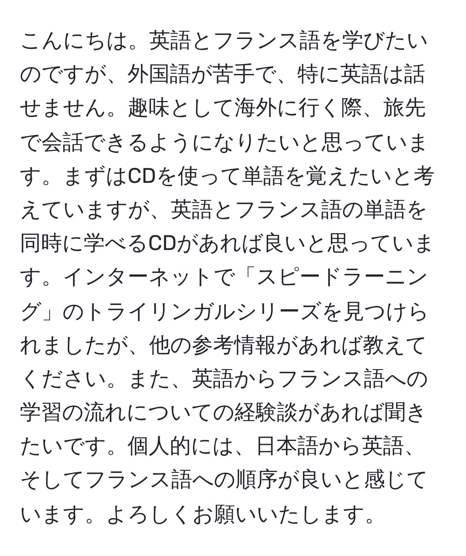 こんにちは。英語とフランス語を学びたいのですが、外国語が苦手で、特に英語は話せません。趣味として海外に行く際、旅先で会話できるようになりたいと思っています。まずはCDを使って単語を覚えたいと考えていますが、英語とフランス語の単語を同時に学べるCDがあれば良いと思っています。インターネットで「スピードラーニング」のトライリンガルシリーズを見つけられましたが、他の参考情報があれば教えてください。また、英語からフランス語への学習の流れについての経験談があれば聞きたいです。個人的には、日本語から英語、そしてフランス語への順序が良いと感じています。よろしくお願いいたします。