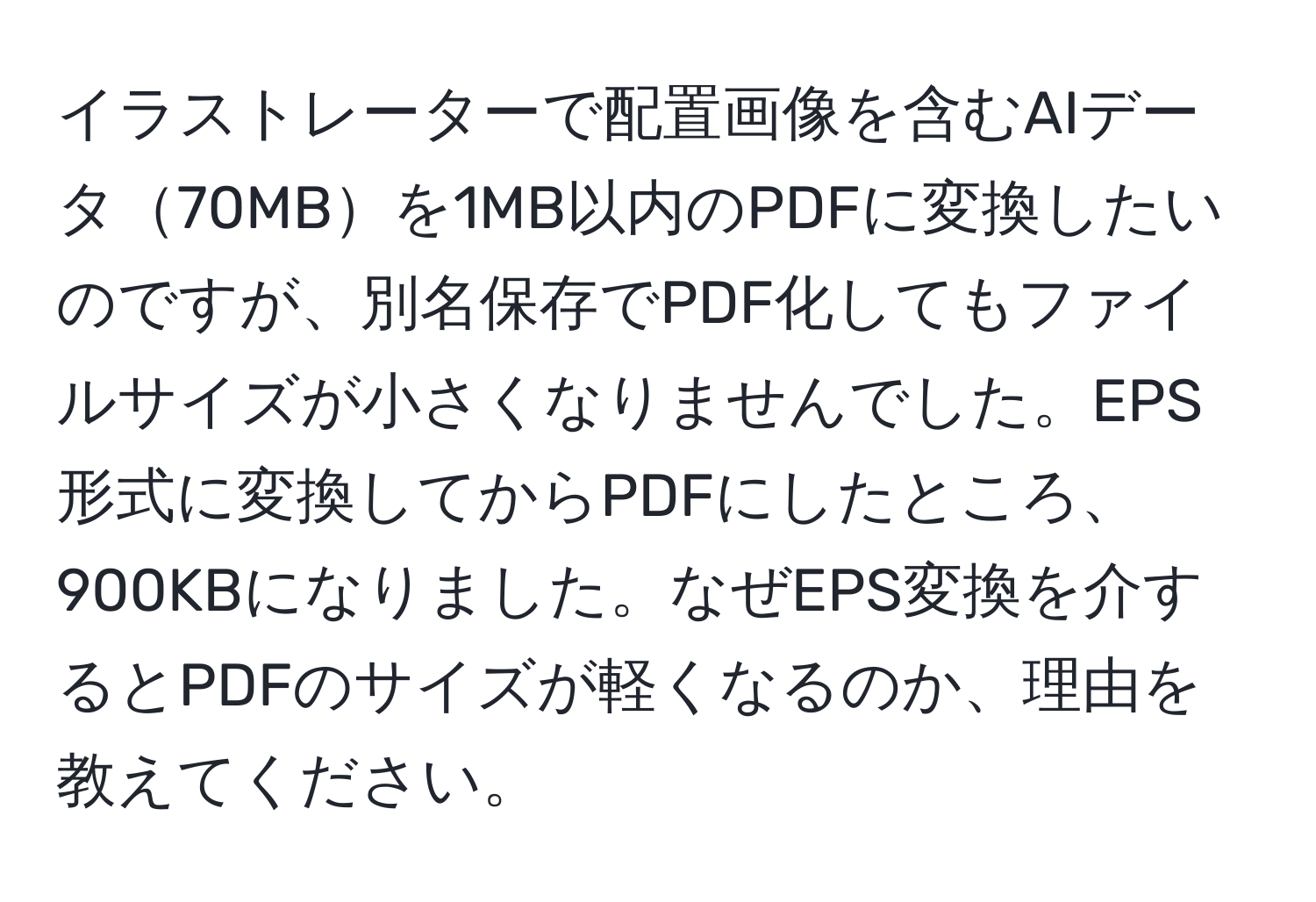 イラストレーターで配置画像を含むAIデータ70MBを1MB以内のPDFに変換したいのですが、別名保存でPDF化してもファイルサイズが小さくなりませんでした。EPS形式に変換してからPDFにしたところ、900KBになりました。なぜEPS変換を介するとPDFのサイズが軽くなるのか、理由を教えてください。