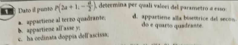 Dato il punto P(2a+1;- a/2 ) A determina per qualí valorí del parametro a esso:
a. appartiene al terzo quadrante; d. appartiene alla bisettrice del secon
b. appartiene all'asse y;
do e quarto quadrante.
c. ha ordinata doppia dell'ascissa;