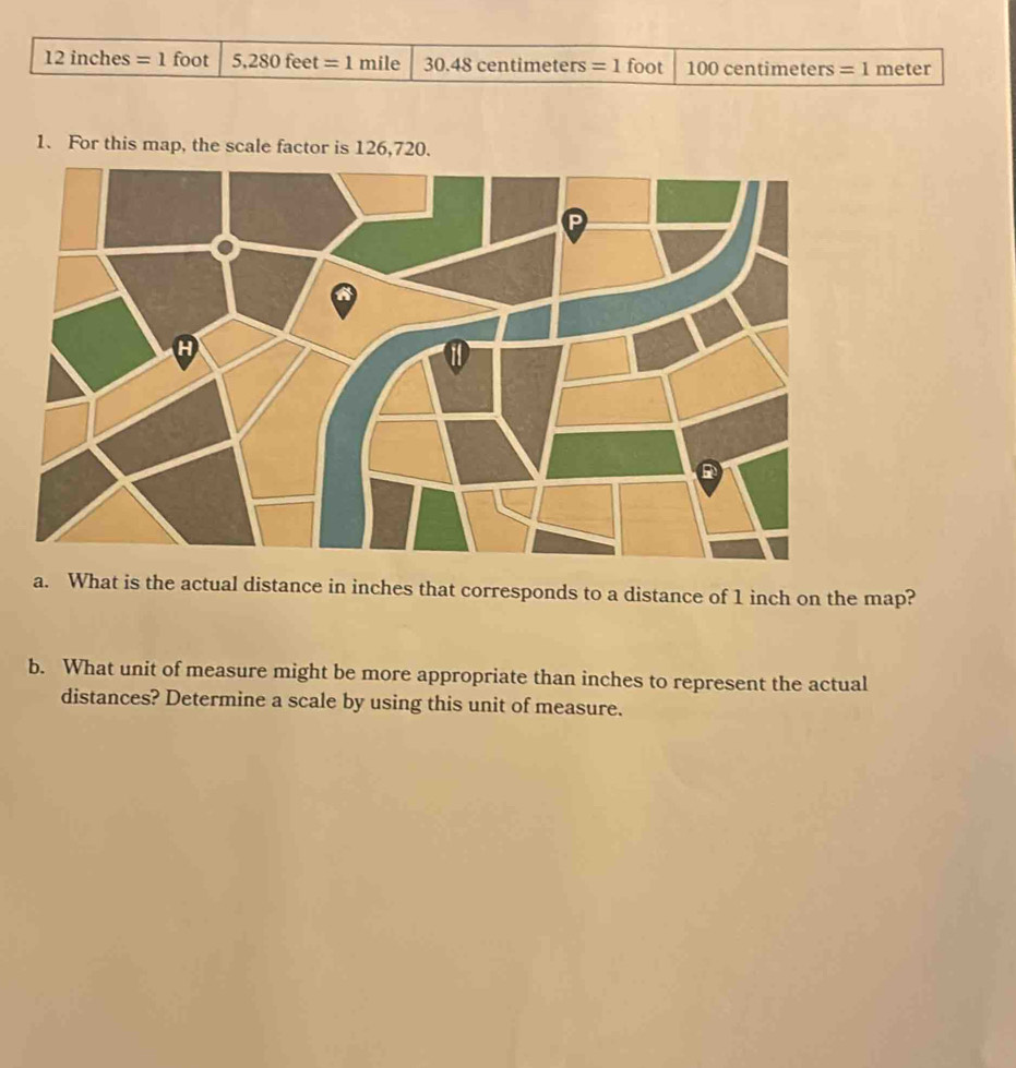 12in ches =1 foot 5,280feet =1mile 30.48centim eters =1 foot 100 centimeters =1 meter
1. For this map, the scale factor is 126,720. 
a. What is the actual distance in inches that corresponds to a distance of 1 inch on the map? 
b. What unit of measure might be more appropriate than inches to represent the actual 
distances? Determine a scale by using this unit of measure.